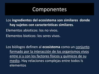 Componentes
Los ingredientes del ecosistema son similares donde
hay sujetos con características similares.
Elementos abioticos: los no vivos.
Elementos bioticos: los seres vivos.
Los biólogos definen al ecosistema como un conjunto
formado por la interacción de los organismos vivos
entre si y con los factores físicos y químicos de su
medio. Hay relaciones complejas entre todos ls
elementos
 