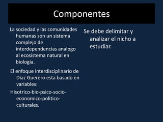 Componentes
La sociedad y las comunidades
humanas son un sistema
complejo de
interdependencias analogo
al ecosistema natural en
biologia.
El enfoque interdisciplinario de
Diaz Guerero esta basado en
variables:
Hisotrico-bio-psico-socio-
economico-politico-
culturales.
Se debe delimitar y
analizar el nicho a
estudiar.
 