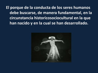 El porque de la conducta de los seres humanos
debe buscarse, de manera fundamental, en la
circunstancia historicosociocultural en la que
han nacido y en la cual se han desarrollado.
 