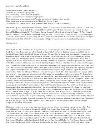 ants, mice, squirrels, spiders)
Subterranean termite control program
Carpenter ant elimination programs
Flea and Bedbug Control separate programs
Rodent (rat and mouse) extermination programs
Wood­destroying insect inspections ("termite inspections") for real estate transfers
Wood­destroying insect damage repairs (Middlesex County Only)
Commercial pest control (restaurants, grocery stores, offices, and other businesses)
Eliminex Carpenter Bee NJ, Ground Hornets Services NJ these areas in New Jersey Pest Control 732­640­5488
service areas by county include Pest Control Monmouth County NJ, Pest Control Ocean County NJ, Pest
Control Middlesex County NJ, Pest Control Bergen County NJ, Pest Control Morris County NJ, Pest Control
Mercer County NJ, Pest Control Somerset County NJ, Pest Control Union County NJ, Pest Control Burlington
County NJ, Pest Control Sussex County NJ, Pest Control East Brunswick NJ and can be found by searching for
Exterminators NJ 732­698­8387 or Exterminator NJ http://www.newjerseypest.com/Free­Quote.html
732­284­3807
ELIMINEX is a EPA Certified and Fully Insured 19 ­ Year Family Run Pest Management Operation out of
South River New Jersey and has a 2nd Branch in Sayreville New Jersey that just opened up in 2010 run by
Certified Master Technician Derek Benson with over 20 years Pest Management experience in Commercial and
Residential insect, rodent, and wildlife control. Eliminex has several experienced certified techs on hand to
service your pest management needs. Our Fall and Winter Specials showcase our Specialized offers such as
Squirrel, Bat, Rodent and Nuisance wildlife trapping and removal from attics and crawlspaces which Eliminex
is Wildlife Control Certified and also Termite Damage Repairs. We also offer Bio­Hazard Clean up of Garages,
Attics, Basements, and Crawlspaces to kill virus and rodent­borne disease pathogen agents that exist from years
of accumulated waste from rodents and wildlife which includes vacuuming, sanitizing, and replacing insulation.
Free Inspections are provided for every type of service including Bed Bugs, Termites, Squirrels, Rodents,
Cockroaches, Ants, etc. Eliminex Offers a 1­time service good for 30 days for homeowners on a budget all the
way up to a 1 ­year guarantee using the most efficient and economical approach to a solution. We don't charge
for wasted time on a learning curve because we know all the shortcuts towards fast results for every service we
offer and can 100% guarantee your satisfaction. Real Estate Certification Inspections are a popular service offer
because Eliminex can also evaluate visible termite damage and offer or refer a repair solution. Agreements for
specific pest problems all come with a written guarantee. Many recent references and testimonials are available
upon request including bed bug preparation sheet and Consumer Information Product Usage Sheet can also be
faxed, emailed, or presented at the time of service or inspection. Eliminex can easily be found on your local
Google Maps Section searches for many needed specialty services such as Squirrels, Bed Bugs, Mice, Rats and
Rodent Control, Bees, Wasps, Carpenter Bees, Yellow Jackets, Ants, Carpenter Ants, Subterranean Termites,
Ticks, Fleas, Spiders, Centipedes, Silverfish. Eliminex has over 1000 successful bed bug treatments all over
Central New Jersey which the majority of bed bug problems have been eradicated within 2 treatments. Eliminex
offers an optional extended 6 ­ month guarantee for bed bug services at a substantial discounted rate. We charge
for what we feel gets the job done right and found out our prices are remarkably lower than comparable
competitor treatment price offers. 
Check our website out at www.newjerseypest.com to see our clients reviews and current service offers Pest
Control Edison NJ, Pest Control Highland Park NJ, Pest Control East Brunswick NJ, Pest Control New
Brunswick NJ, Pest Control Old Bridge NJ, Pest Control Plainsboro NJ, Pest Control Perth Amboy NJ, Pest
Control Metuchen NJ, Pest Control Cranford NJ, Pest Control Westfield NJ, Pest Control Summit NJ, Pest
Control Elizabeth NJ, Pest Control Rahway NJ, Pest Control Union NJ, Pest Control Clark NJ, Pest Control
Scotch Plains NJ, Pest Control Springfield NJ, Pest Control Mountainside NJ, Pest Control Roselle Park NJ,
Pest Control Middletown NJ, Pest Control Red Bank NJ, Pest Control Hazlet NJ Pest Control Bedminster NJ,
Pest Control Bridgewater NJ, Pest Control Bernardsville NJ, Pest Control Franklin NJ, Pest Control Green
 