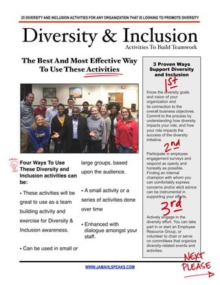 25 DIVERSITY AND INCLUSION ACTIVITIES FOR ANY ORGANIZATION THAT IS LOOKING TO PROMOTE DIVERSITY
WWW.JAMAHLSPEAKS.COM
The Best And Most Effective Way
To Use These Activities
3 Proven Ways
Support Diversity
and Inclusion
Know the diversity goals
and vision of your
organization and
its connection to the
overall business objectives.
Commit to the process by
understanding how diversity
impacts your role, and how
your role impacts the
success of the diversity
initiative.
Participate in employee
engagement surveys and
respond as openly and
honestly as possible.
Finding an internal
champion with whom you
can comfortably express
concerns and/or elicit advice
can be instrumental in
supporting your efforts.
Actively engage in the
diversity effort. You can take
part in or start an Employee
Resource Group, or
volunteer to chair or serve
on committees that organize
diversity-related events and
activities.
Diversity & Inclusion
Four Ways To Use
These Diversity and
Inclusion activities can
be:
• These activities will be
great to use as a team
building activity and
exercise for Diversity &
Inclusion awareness.
• Can be used in small or
large groups, based
upon the audience.
• A small activity or a
series of activities done
over time
• Enhanced with
dialogue amongst your
staff.
Activities To Build Teamwork
 