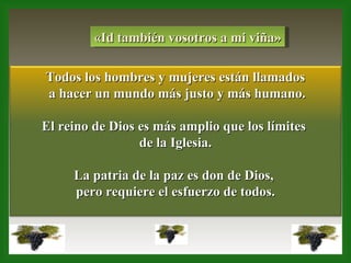 «Id también vosotros a mi viña» Todos los hombres y mujeres están llamados a hacer un mundo más justo y más humano. El reino de Dios es más amplio que los límites  de la Iglesia. La patria de la paz es don de Dios,  pero requiere el esfuerzo de todos. 