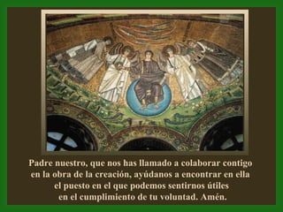 Padre nuestro, que nos has llamado a colaborar contigo  en la obra de la creación, ayúdanos a encontrar en ella  el puesto en el que podemos sentirnos útiles en el cumplimiento de tu voluntad. Amén. 