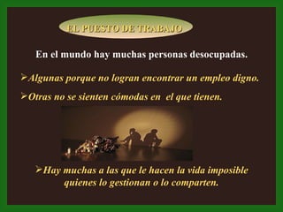 En el mundo hay muchas personas desocupadas. Algunas porque no logran encontrar un empleo digno. Otras no se sienten cómodas en  el que tienen. Hay muchas a las que le hacen la vida imposible quienes lo gestionan o lo comparten. EL PUESTO DE TRABAJO 