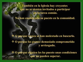 También en la Iglesia hay creyentes  que no se sienten invitados a participar en la tarea común. No han encontrado su puesto en la comunidad. O porque nunca se han molestado en buscarlo. O porque les parece demasiado comprometido  y arriesgado. O porque alguien les ha puesto unas condiciones que no pueden superar. 