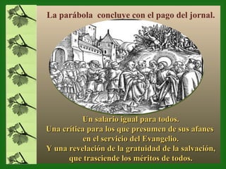 Un salario igual para todos. Una crítica para los que presumen de sus afanes  en el servicio del Evangelio. Y una revelación de la gratuidad de la salvación,  que trasciende los méritos de todos. La parábola  concluye con el pago del jornal. 