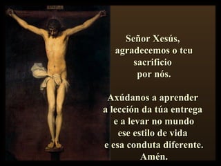 Señor Xesús,Señor Xesús,
agradecemos o teuagradecemos o teu
sacrificiosacrificio
por nós.por nós.
Axúdanos a aprenderAxúdanos a aprender
a lección da túa entregaa lección da túa entrega
e a levar no mundoe a levar no mundo
ese estilo de vidaese estilo de vida
e esa conduta diferente.e esa conduta diferente.
Amén.Amén.
 
