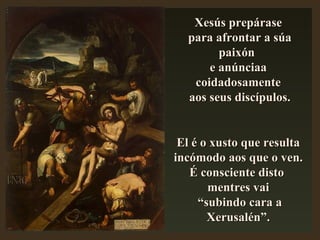 Xesús prepáraseXesús prepárase
para afrontar a súapara afrontar a súa
paixónpaixón
e anúnciaae anúnciaa
coidadosamentecoidadosamente
aos seus discípulos.aos seus discípulos.
El é o xusto que resultaEl é o xusto que resulta
incómodo aos que o ven.incómodo aos que o ven.
É consciente distoÉ consciente disto
mentres vaimentres vai
““subindo cara asubindo cara a
Xerusalén”.Xerusalén”.
 