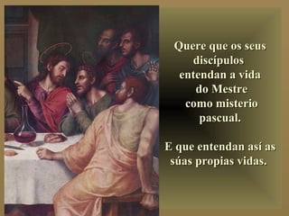 Quere que os seusQuere que os seus
discípulosdiscípulos
entendan a vidaentendan a vida
do Mestredo Mestre
como misteriocomo misterio
pascual.pascual.
E que entendan así asE que entendan así as
súas propias vidas.súas propias vidas.
 