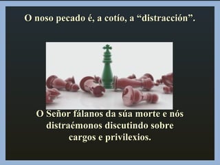 O noso pecado é, a cotío, a “distracción”.O noso pecado é, a cotío, a “distracción”.
O Señor fálanos da súa morte e nósO Señor fálanos da súa morte e nós
distraémonos discutindo sobredistraémonos discutindo sobre
cargos e privilexios.cargos e privilexios.
 