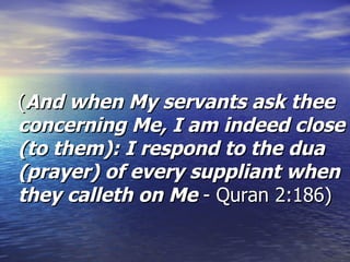 ( And when My servants ask thee concerning Me, I am indeed close (to them): I respond to the dua (prayer) of every suppliant when they calleth on Me  - Quran 2:186)  