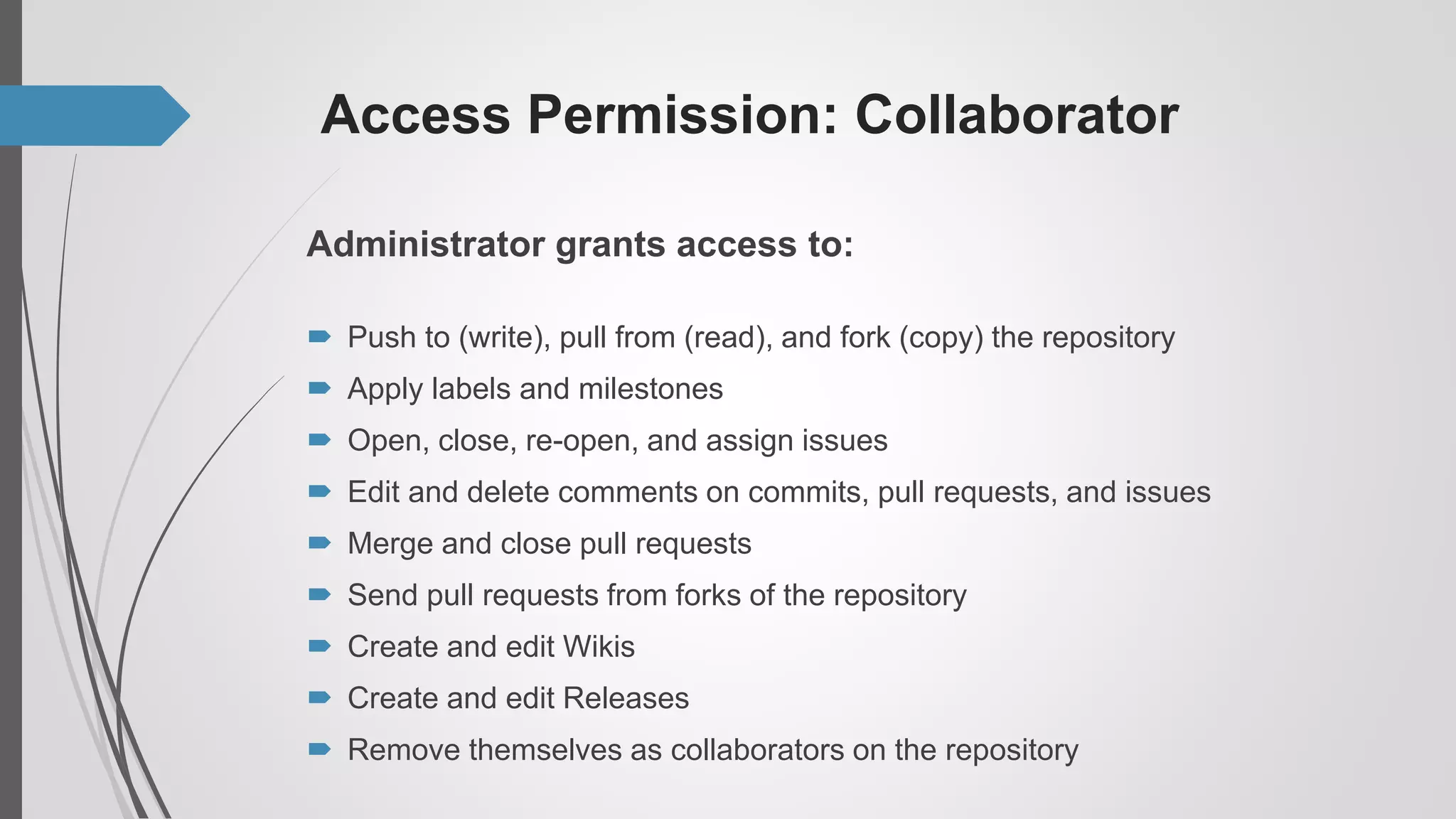 Access Permission: Collaborator
Administrator grants access to:
 Push to (write), pull from (read), and fork (copy) the repository
 Apply labels and milestones
 Open, close, re-open, and assign issues
 Edit and delete comments on commits, pull requests, and issues
 Merge and close pull requests
 Send pull requests from forks of the repository
 Create and edit Wikis
 Create and edit Releases
 Remove themselves as collaborators on the repository
 