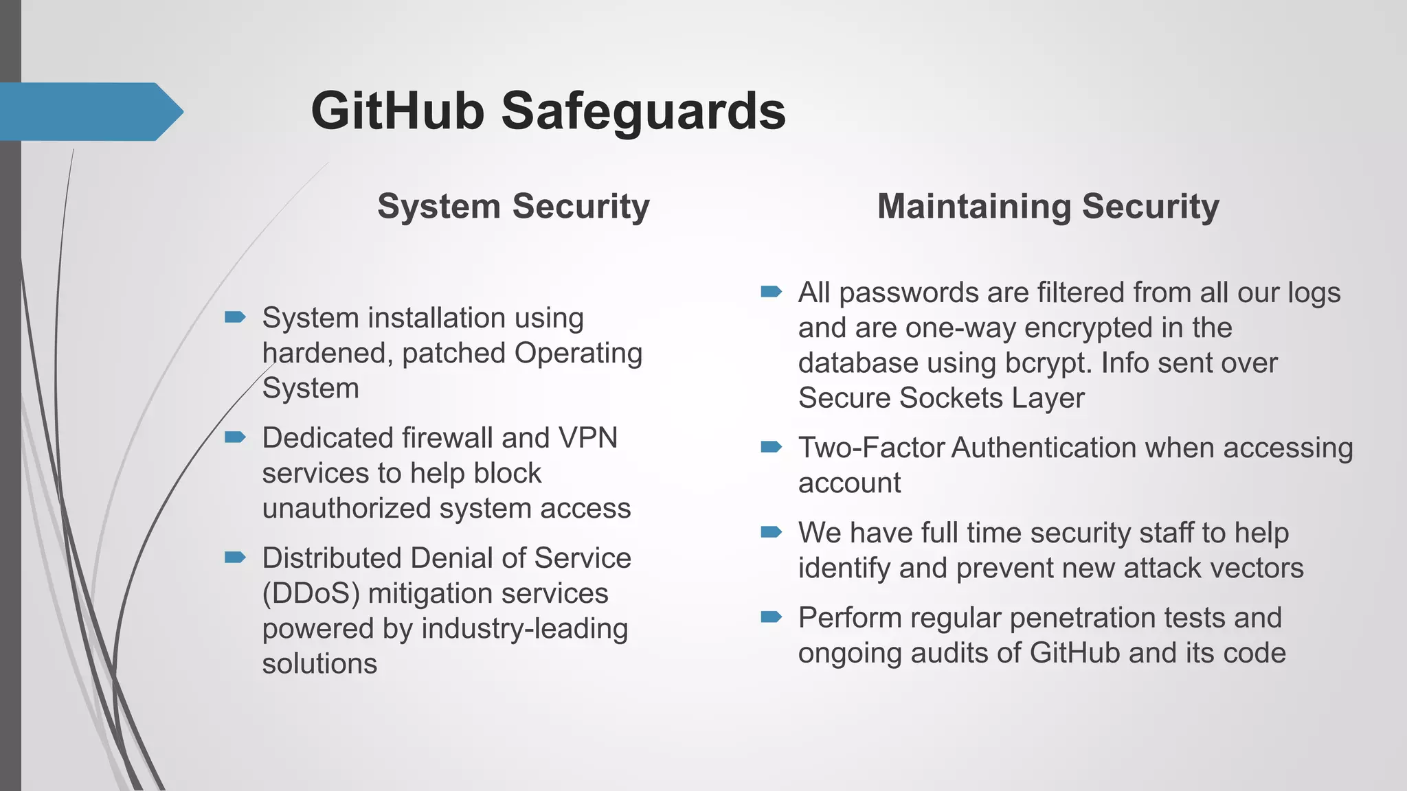 GitHub Safeguards
System Security
 System installation using
hardened, patched Operating
System
 Dedicated firewall and VPN
services to help block
unauthorized system access
 Distributed Denial of Service
(DDoS) mitigation services
powered by industry-leading
solutions
Maintaining Security
 All passwords are filtered from all our logs
and are one-way encrypted in the
database using bcrypt. Info sent over
Secure Sockets Layer
 Two-Factor Authentication when accessing
account
 We have full time security staff to help
identify and prevent new attack vectors
 Perform regular penetration tests and
ongoing audits of GitHub and its code
 