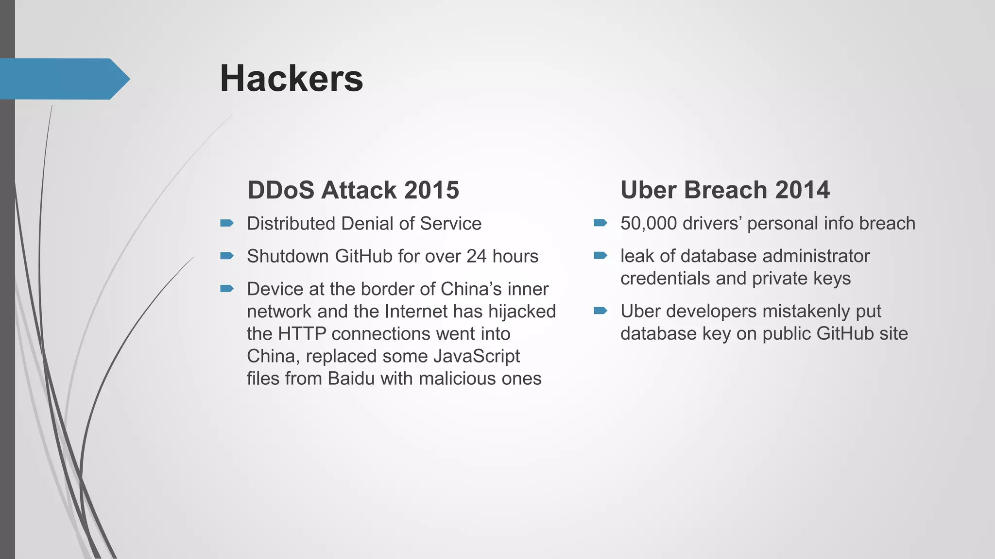 Hackers
DDoS Attack 2015
 Distributed Denial of Service
 Shutdown GitHub for over 24 hours
 Device at the border of China’s inner
network and the Internet has hijacked
the HTTP connections went into
China, replaced some JavaScript
files from Baidu with malicious ones
Uber Breach 2014
 50,000 drivers’ personal info breach
 leak of database administrator
credentials and private keys
 Uber developers mistakenly put
database key on public GitHub site
 