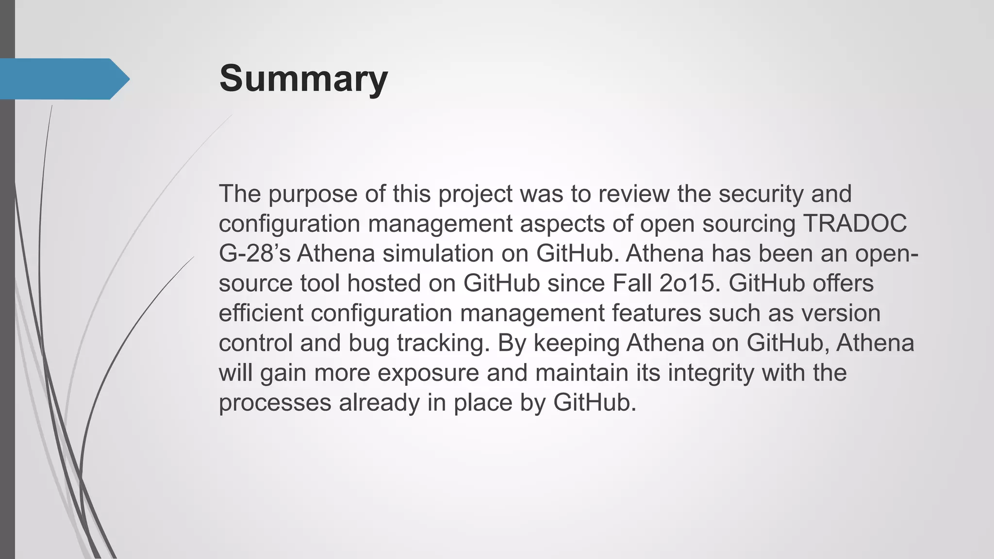Summary
The purpose of this project was to review the security and
configuration management aspects of open sourcing TRADOC
G-28’s Athena simulation on GitHub. Athena has been an open-
source tool hosted on GitHub since Fall 2o15. GitHub offers
efficient configuration management features such as version
control and bug tracking. By keeping Athena on GitHub, Athena
will gain more exposure and maintain its integrity with the
processes already in place by GitHub.
 