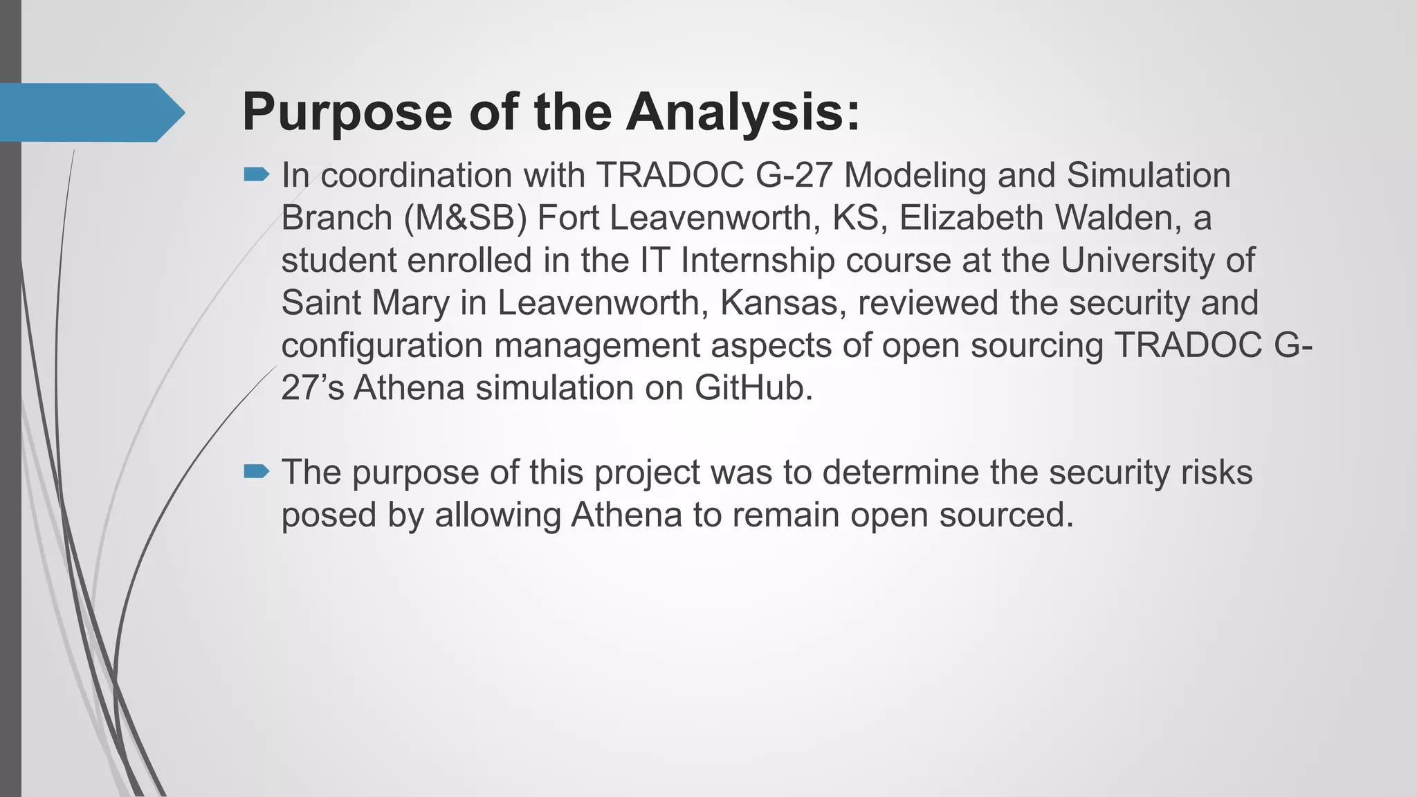 Purpose of the Analysis:
 The purpose of this project was to determine the security risks
posed by allowing Athena to remain open sourced.
 In coordination with TRADOC G-27 Modeling and Simulation
Branch (M&SB) Fort Leavenworth, KS, Elizabeth Walden, a
student enrolled in the IT Internship course at the University of
Saint Mary in Leavenworth, Kansas, reviewed the security and
configuration management aspects of open sourcing TRADOC G-
27’s Athena simulation on GitHub.
 