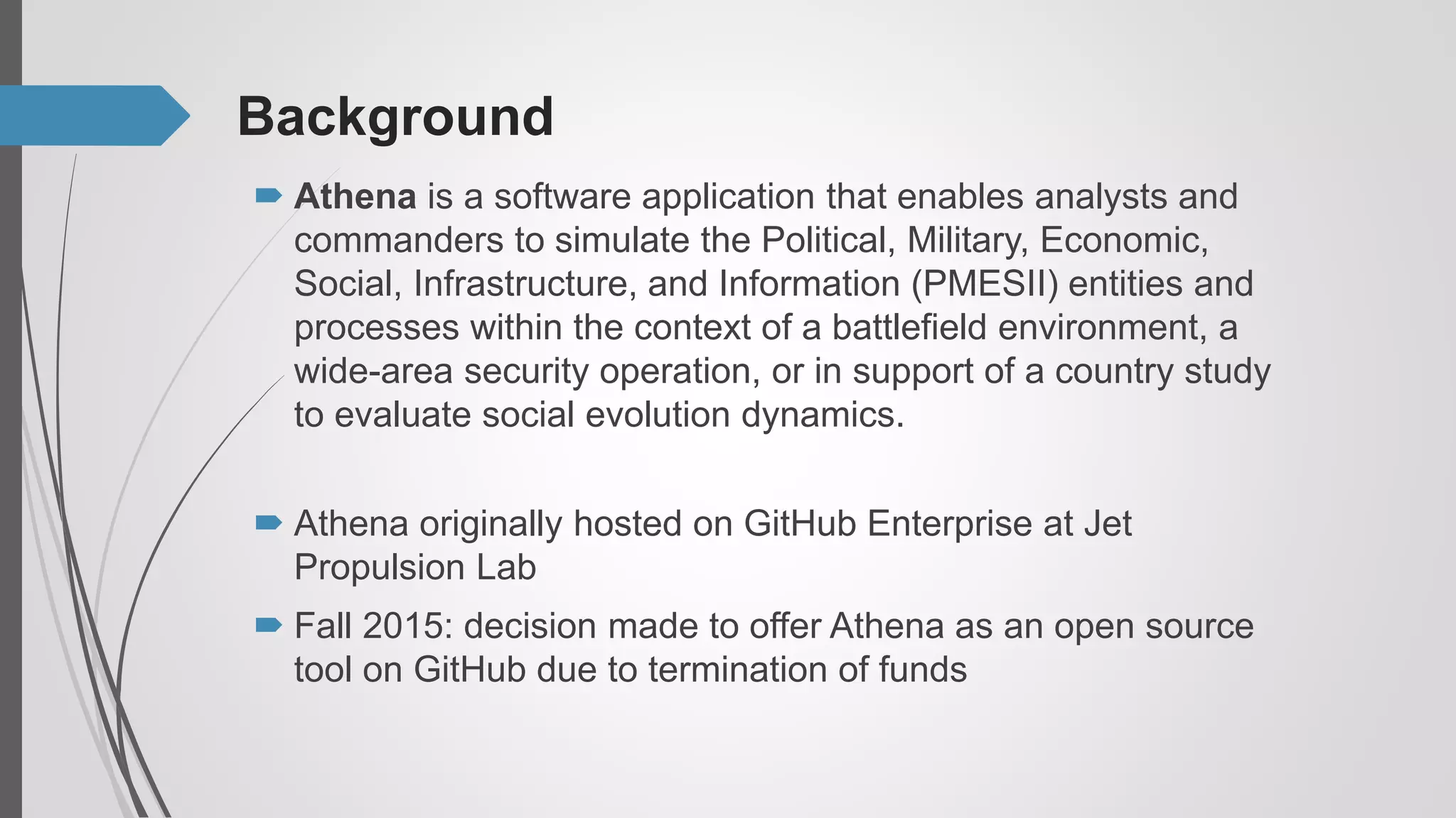 Background
 Athena originally hosted on GitHub Enterprise at Jet
Propulsion Lab
 Fall 2015: decision made to offer Athena as an open source
tool on GitHub due to termination of funds
 Athena is a software application that enables analysts and
commanders to simulate the Political, Military, Economic,
Social, Infrastructure, and Information (PMESII) entities and
processes within the context of a battlefield environment, a
wide-area security operation, or in support of a country study
to evaluate social evolution dynamics.
 