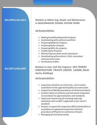 May.2009 toDec.2011. Worked as Admin Eng. Repair and Maintenance
in BEACONHOUSE SCHOOL SYSTEM FROM
Job Responsibilities:
 Making feasibility Reportfor Projects.
 Coordinating witharchitect andClint.
 Preparing BOQs for Projects.
 Preparing Rates Analysis.
 Preparing BOCs for projects.
 Tendering for Projects.
 Monitoring executionworks of projects.
 Coordinating witharchitect ,Clint, consultant
and executionteam.
 Verificationof Bills.
Nov.2007 toMay 2009
Worked as Asst. Civil Site Engineer M/S TRIDENT
CONSTRUCTION PRIVATE LIMITED LAHORE (Multi
stories Buildings)
Job Responsibilities:
 Inspectionactivities oncivil works, civil erection
accordance to the approved quality assurance plan.
 Inspectionof QA/QC procedures of client/consultant.
 Conduct daily surveillance andcivil works inspection
in accordance to approvedplans and standards.
 Check and monitoring all incoming materials
utilizationwithvendor’s approvals as per client’s
standard.
 Prepare a request for inspection(RFI) andchecklist in
accordance to approvedinspectiontechnical
procedures (ITP) prior to commence of work.
 Managing all executionworks.
 