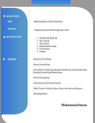 QUALIFICATIONS
Matriculation in first Division.
Diploma of Associate Engineer Civil .
1998
1998-2001
KEY QUALIFICATION
 AUTO CAD 2D & 3D
 M.S. Word.
 M.S. Excel.
 Adobe photo shop
 Corel Draw
 Inpage
INTEREST Passionof Teaching
Career Counseling
Team Work, Public Speaking & Socializing ,Internet Surfing,
Reading, traveling &Badminton
Artistic Designing
InteractionwithProfessionals.
Table Tennis, Cricket, Chess, Gym, Internet surfing etc.
,Reading Books
Muhammad Imran
 