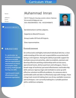 Curriculum Vitae
Muhammad Imran
505 ‘B’ Pakaurb Housing society Lahore Pakistan
M.imran91225@gmail.com
KSA:+966598448921 Pak: +923234408875
Name :
Address:
Email :
Phone :
Personal statement
An enthusiastic andhighly motivatedindividual whohas a clear
understanding of the role and responsibilitiesassociatedwith
being a civil engineer. Having the ability toprovide support for
multiple concurrent priorities, able toestablish, maintainand
developeffectiveworking relationshipswithservice users,
operational teams, delivery partners andcolleagues. I have a
broad range of technical, personal effectiveness andleadership
skills anduses rigorous logic and methods to come up with
effective solutions todifficult problems. As someone whois
comfortable withand able toeffectively cope withchange, I have
a long track recordof making best use of any available resources
and techniques. I am currently looking for a suitable position
witha ambitious company .
O B J E C T I V E
To synchronize my
professional knowledge,
experience and skills
with the organizational
requirements to ensure
mutual gains. Enjoy
accepting challenges and
learning new skills.
I look forward to work
efficaciously in your
esteemed organization.
A C H I E V E M E N T S
Get distinctioninall the subjects.
Capacity to AbsorbPressure
Group Leader Of Final all Projects
Class representative .
 