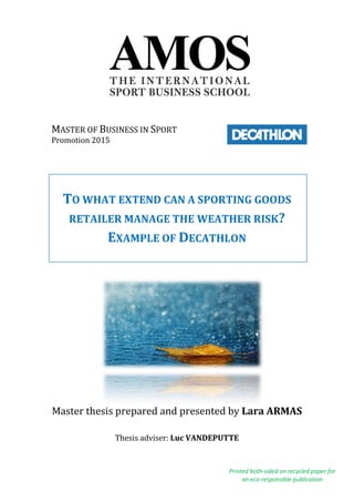 TO WHAT EXTEND CAN A SPORTING GOODS
RETAILER MANAGE THE WEATHER RISK?
EXAMPLE OF DECATHLON
Master thesis prepared and presented by Lara ARMAS
Thesis adviser: Luc VANDEPUTTE
Printed both-sided on recycled paper for
an eco-responsible publication
MASTER OF BUSINESS IN SPORT
Promotion 2015
 