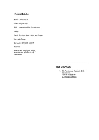 Personal Details :
Name : Prasanth.P
DOB : 12 june1992
Mail : prasanth.p9647@gmail.com
Lang :
Tamil, English- Read, Write and Speak
Kannada-Speak
Contact : +91 9677 389647
Address :
Plot No 45, Karpagam Nagar,
Alasanatam, Hosur-635109
TamilNadu.
REFERENCES
1. Mr.Premkumar A polani -G.M-
Operations.
+91 99 16 668109
p.polani@sealtite.in
 