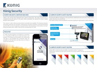 10
Safety is the second most important basic need in human life. This (sub) consciousness is
strengthened by all reports in the press which stimulated the demand for easy to apply
products and solutions.
The mission is clear: make security products accessible and available. The distance between
the product and end-user should be reduced and consumers should be convinced that König
security offers an easy to apply do-it-yourself solution. By developing a clear product concept,
König anticipates basic needs of life and the increasing fear for crime.
König Security
By giving the different categories in the assortment a dedicated name and colour, König creates
a clear overview in its assortment.
This makes it all the more accessible for consumers; finding the right product will be child’s play.
König offers a wide security and safety assortment within 7 categories:
Observation, dummy security, alarm security, IP security, wireless security, spy security, home
prevention.
Clear icons
Large product picture
provides high product
visibility
Colour coding on concept level
Self-select clear
product description
Observation Dummy Security Alarm Security IP Security Wireless Security Spy Security Home Prevention
SECURITY AND SAFETY, A MATTER OF BASIC NEED A COMPLETE SECURITY & SAFETY SOLUTION
A COMPLETE SECURITY & SAFETY SOLUTION
PLUG & PLAY
To make security products accessible for consumers
it is a necessity to offer easy to install and easy to use
products. The König security products are mainly plug
and play or pre-installed and convenient apps are
available on the Play Store and App Store, to create a
hassle free experience.
 