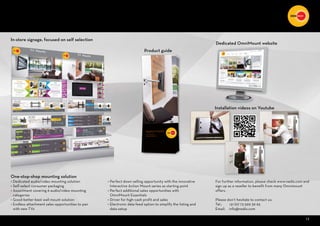 13
In-store signage, focused on self selection
Dedicated OmniMount website
Installation videos on Youtube
Product guide
For further information, please check www.nedis.com and
sign up as a reseller to benefit from many Omnimount
offers.
Please don’t hesitate to contact us:
Tel.: +31 (0) 73 599 39 65
Email: info@nedis.com
g
13
One-stop-shop mounting solution
• Dedicated audio/video mounting solution
• Self-select consumer packaging
• Assortment covering 6 audio/video mounting
categories
• Good-better-best wall mount solution
• Endless attachment sales opportunities to pair
with new TVs
• Perfect down selling opportunity with the innovative
Interactive Action Mount series as starting point
• Perfect additional sales opportunities with
OmniMount Essentials
• Driver for high-cash profit and sales
• Electronic data feed option to simplify the listing and
data setup
 