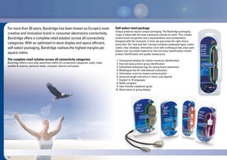 16
For more than 20 years, Bandridge has been known as Europe’s most
creative and innovative brand in consumer electronics connectivity.
Bandridge offers a complete retail solution across all connectivity
categories. With an optimised in-store display and space efficient,
self-select packaging, Bandridge realises the highest margins per
square metre.
The complete retail solution across all connectivity categories:
Bandridge offers a very wide assortment within all connectivity categories: audio, video,
satellite & antenna, personal media, computer, telecom and power.
Self-select retail package
Unique products require unique packaging. The Bandridge packaging
range is linked with the most impressive animals on earth. This creates
instant brand recognition and a representative store presentation.
Designed with the consumer in mind, we guarantee the right choice
every time. Our ‘look and feel’ concept combines embossed logos, colour
codes, clear windows, information icons with multilingual text, easy open
blisters and recyclable material for fast and easy classification, instant
product identification and quality reassurance.
1. Transparent window for instant connector identification
2. Fast and easy product group identification
3. Centralised embossed logo for strong brand awareness
4. Multilingual text for international consumers
5. Information icons for instant communication
6. Universal length indicators in metric and imperial
7. Support in 14 languages
8. RoHS compliant
9. User-friendly installation guide
10. Stand-alone or group display
gy
r group displayd-alone o
 