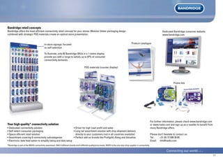17
Bandridge retail concepts
Bandridge offers the most efficient connectivity retail concept for your stores. Modular blister packaging design
combined with strategic POS materials create an optimal store presentation.
• Dedicated connectivity solution
• Self-select consumer packaging
• Space efficient retail solution
• Assortment covering 8 connectivity subcategories
• Electronic data feed option to simplify listing and data setup
Your high-quality* connectivity solution
• Driver for high cash profit and sales
• Long tail assortment solution with drop shipment delivery
directly to your customers (not in all countries available)
• Perfect add-on brands like Profigold, König and Valueline
For further information, please check www.bandridge.com
or www.nedis.com and sign up as a reseller to benefit from
many Bandridge offers.
Please don’t hesitate to contact us:
Tel.: +31 (0) 73 599 39 65
Email: info@nedis.com
*Bandridge is part of the NEDIS connectivity assortment. With 4 different brands and 6 different quality/price levels, NEDIS is the one-stop-shop supplier in connectivity.
To illustrate, only 65 Bandridge SKUs in a 1-metre display
provide you with a range to satisfy up to 97% of consumer
connectivity demands.
In-store signage, focused
on self-selection
POS materials (counter display)
Promo kits
Dedicated Bandridge consumer website:
www.bandridge.com
Product catalogue
 