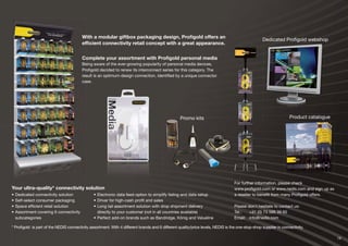 19
With a modular giftbox packaging design, Proﬁgold offers an
efﬁcient connectivity retail concept with a great appearance.
Complete your assortment with Proﬁgold personal media
Being aware of the ever-growing popularity of personal media devices,
Proﬁgold decided to renew its interconnect series for this category. The
result is an optimum-design connection, identiﬁed by a unique connector
case.
* Proﬁgold is part of the NEDIS connectivity assortment. With 4 different brands and 6 different quality/price levels, NEDIS is the one-stop-shop supplier in connectivity.
For further information, please check
www.proﬁgold.com or www.nedis.com and sign up as
a reseller to beneﬁt from many Proﬁgold offers.
Please don’t hesitate to contact us:
Tel.: +31 (0) 73 599 39 65
Email: info@nedis.com
Your ultra-quality* connectivity solution
• Dedicated connectivity solution
• Self-select consumer packaging
• Space efﬁcient retail solution
• Assortment covering 6 connectivity
subcategories
• Electronic data feed option to simplify listing and data setup
• Driver for high-cash proﬁt and sales
• Long tail assortment solution with drop shipment delivery
directly to your customer (not in all countries available)
• Perfect add-on brands such as Bandridge, König and Valueline
Dedicated Proﬁgold webshop
Promo kits Product catalogue
 