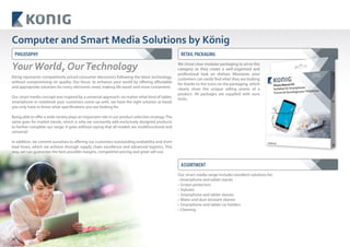20
Computer and Smart Media Solutions by König
König represents competitively priced consumer electronics following the latest technology,
without compromising on quality. Our focus: to enhance your world by offering affordable
and appropriate solutions for every electronic need, making life easier and more convenient.
Our smart media concept was inspired by a universal approach: no matter what kind of tablet,
smartphone or notebook your customers come up with, we have the right solution at hand;
you only have to know what specifications you are looking for.
Being able to offer a wide variety plays an important role in our product selection strategy.The
same goes for market trends, which is why we constantly add exclusively designed products
to further complete our range. It goes without saying that all models are multifunctional and
universal.
In addition, we commit ourselves to offering our customers outstanding availability and short
lead times, which we achieve through supply chain excellence and advanced logistics. This
way, we can guarantee the best possible margins, competitive pricing and great sell-out.
We chose clear modular packaging to serve this
category as they create a well-organised and
professional look on shelves. Moreover, your
customers can easily find what they are looking
for thanks to the icons on the packaging, which
clearly show the unique selling points of a
product. All packages are supplied with euro
locks.
Our smart media range includes excellent solutions for:
•Smartphone and tablet stands
• Screen protectors
• Styluses
• Smartphone and tablet sleeves
• Water and dust resistant sleeves
• Smartphone and tablet car holders
• Cleaning
YourWorld, OurTechnology
PHILOSOPHY RETAIL PACKAGING
ASSORTMENT
 