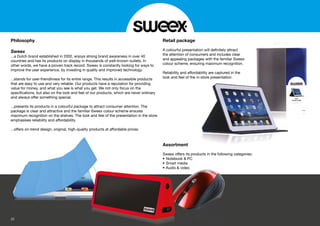 Philosophy
Sweex
...a Dutch brand established in 2002, enjoys strong brand awareness in over 40
countries and has its products on display in thousands of well-known outlets. In
other words, we have a proven track record. Sweex is constantly looking for ways to
improve the user experience, by investing in quality and improved technology.
...stands for user-friendliness for its entire range. This results in accessible products
that are easy to use and very reliable. Our products have a reputation for providing
value for money, and what you see is what you get. We not only focus on the
speciﬁcations, but also on the look and feel of our products, which are never ordinary
and always offer something special.
...presents its products in a colourful package to attract consumer attention. The
package is clear and attractive and the familiar Sweex colour scheme ensures
maximum recognition on the shelves. The look and feel of the presentation in the store
emphasises reliability and affordability.
...offers on-trend design, original, high-quality products at affordable prices.
Retail package
A colourful presentation will deﬁnitely attract
the attention of consumers and includes clear
and appealing packages with the familiar Sweex
colour scheme, ensuring maximum recognition.
Reliability and affordability are captured in the
look and feel of the in-store presentation.
Assortment
Sweex offers its products in the following categories:
• Notebook & PC
• Smart media
• Audio & video
on will deﬁnitely attract
mers and includes clear
ges with the familiar Sweex
ng maximum recognition.
bility are captured in the
-store presentation.
ucts in the following categories:
& video
• Notebo
• Smart
• Audiodio
22
 