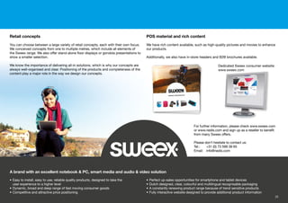 Retail concepts
You can choose between a large variety of retail concepts, each with their own focus.
We conceived concepts from one to multiple metres, which include all elements of
the Sweex range. We also offer stand-alone ﬂoor displays or gondola presentations to
show a smaller selection.
We know the importance of delivering all-in solutions, which is why our concepts are
always well-organised and clear. Positioning of the products and completeness of the
content play a major role in the way we design our concepts.
• Easy to install, easy to use, reliable quality products, designed to take the
user experience to a higher level
• Dynamic, broad and deep range of fast moving consumer goods
• Competitive and attractive price positioning
• Perfect up-sales opportunities for smartphone and tablet devices
• Dutch designed, clear, colourful and multilingual recognisable packaging
• A constantly renewing product range because of trend sensitive products
• Fully interactive website designed to provide additional product information
A brand with an excellent notebook & PC, smart media and audio & video solution
POS material and rich content
We have rich content available, such as high-quality pictures and movies to enhance
our products.
Additionally, we also have in-store headers and B2B brochures available.
Dedicated Sweex consumer website:
www.sweex.com
For further information, please check www.sweex.com
or www.nedis.com and sign up as a reseller to beneﬁt
from many Sweex offers.
Please don’t hesitate to contact us:
Tel.: +31 (0) 73 599 39 65
Email: info@nedis.com
w sweex comwww.sweex.com
23
 