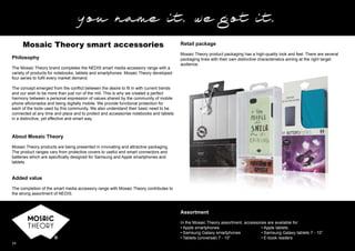 24
Philosophy
The Mosaic Theory brand completes the NEDIS smart media accessory range with a
variety of products for notebooks, tablets and smartphones. Mosaic Theory developed
four series to fulﬁl every market demand.
The concept emerged from the conﬂict between the desire to ﬁt in with current trends
and our wish to be more than just run of the mill. This is why we created a perfect
harmony between a personal expression of values shared by the community of mobile
phone aﬁcionados and being digitally mobile. We provide functional protection for
each of the tools used by this community. We also understand their basic need to be
connected at any time and place and to protect and accessorise notebooks and tablets
in a distinctive, yet effective and smart way.
About Mosaic Theory
Mosaic Theory products are being presented in innovating and attractive packaging.
The product ranges vary from protective covers to useful and smart connectors and
batteries which are speciﬁcally designed for Samsung and Apple smartphones and
tablets.
Added value
The completion of the smart media accessory range with Mosaic Theory contributes to
the strong assortment of NEDIS.
Mosaic Theory smart accessories
Assortment
In the Mosaic Theory assortment, accessories are available for:
• Apple smartphones
• Samsung Galaxy smartphones
• Tablets (universal) 7 - 10”
• Apple tablets
• Samsung Galaxy tablets 7 - 10”
• E-book readers
Retail package
Mosaic Theory product packaging has a high-quality look and feel. There are several
packaging lines with their own distinctive characteristics aiming at the right target
audience.
 