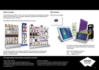 25
Retail concepts
First impressions are often crucial. This is why product position and delivering complete
content are at the basis of our concepts, creating an organised and professional look
which appeals to your customers.
We designed multiple retail concepts to suit everyone’s needs.
POS material
B2B brochures available
For further information, please check www.nedis.com
and sign up as a reseller to beneﬁt from many Mosaic
Theory offers.
Please don’t hesitate to contact us:
Tel.: +31 (0) 73 599 39 65
Email: info@nedis.com
For further information, please check www.nedis.com
and sign up as a reseller to beneﬁt from many Mosaic
Theory offers
The high-quality smart media accessories solution
• High-quality products
• Wide range of popular and sophisticated products
• Perfect up-sell opportunities for smartphones and tablets
• A constantly renewing range with trend sensitive products
• Excellent sell-out
• Attractive packaging
• Electronic data feed option to simplify listing and data setup
• Long tail assortment solution with drop shipment delivery
directly to your customers (not in all countries available)
Our one-metre concept, for example, available for the smartphone and tablet range,
displays all highlights, while our stand-alone ﬂoor display or gondola presentation
displays a smaller selection.
 