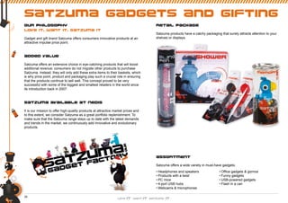 26
satzuma gadgets and gifting
our philosophy
love it. want it. satzuma it
Gadget and gift brand Satzuma offers consumers innovative products at an
attractive impulse price point.
added value
Satzuma offers an extensive choice in eye-catching products that will boost
additional revenue: consumers do not migrate other products to purchase
Satzuma. Instead, they will only add these extra items to their baskets, which
is why price point, product and packaging play such a crucial role in ensuring
that the products continue to sell well. This concept proved to be very
successful with some of the biggest and smallest retailers in the world since
its introduction back in 2007.
satzuma available at nedis
It is our mission to offer high-quality products at attractive market prices and
to this extent, we consider Satzuma as a great portfolio replenishment. To
make sure that the Satzuma range stays up to date with the latest demands
and trends in the market, we continuously add innovative and evolutionary
products.
retail package
Satzuma products have a catchy packaging that surely attracts attention to your
shelves or displays.
assortment
Satzuma offers a wide variety in must-have gadgets:
• Headphones and speakers
• Products with a twist
• PC mice
• 4-port USB hubs
• Webcams & microphones
• Ofﬁce gadgets & gizmos
• Funny gadgets
• USB-powered gadgets
• Flash in a can
 