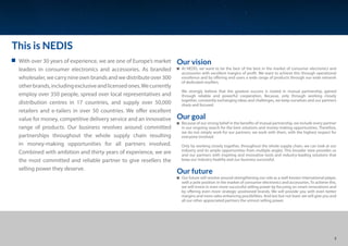 This is NEDIS
Our vision
At NEDIS, we want to be the best of the best in the market of consumer electronics and
accessories with excellent margins of profit. We want to achieve this through operational
excellence and by offering end users a wide range of products through our wide network
of dedicated resellers.
We strongly believe that the greatest success is rooted in mutual partnership, gained
through reliable and powerful cooperation. Because, only through working closely
together, constantly exchanging ideas and challenges, we keep ourselves and our partners
sharp and focused.
Our goal
Because of our strong belief in the benefits of mutual partnership, we include every partner
in our ongoing search for the best solutions and money-making opportunities. Therefore,
we do not simply work for our partners; we work with them, with the highest respect for
everyone involved.
Only by working closely together, throughout the whole supply chain, we can look at our
industry and its ample opportunities from multiple angles. This broader view provides us
and our partners with inspiring and innovative tools and industry-leading solutions that
keep our industry healthy and our business successful.
Our future
Our future will revolve around strengthening our role as a well-known international player,
with a pole position in the market of consumer electronics and accessories. To achieve this,
we will invest in even more successful selling power by focusing on smart innovations and
by offering even more strategic positioned brands. We will provide you with even better
margins and more sales enhancing possibilities. And last but not least: we will give you and
all our other appreciated partners the utmost selling power.
With over 30 years of experience, we are one of Europe’s market
leaders in consumer electronics and accessories. As branded
wholesaler, we carry nine own brands and we distribute over 300
otherbrands,includingexclusiveandlicensedones.Wecurrently
employ over 350 people, spread over local representatives and
distribution centres in 17 countries, and supply over 50,000
retailers and e-tailers in over 50 countries. We offer excellent
value for money, competitive delivery service and an innovative
range of products. Our business revolves around committed
partnerships throughout the whole supply chain resulting
in money-making opportunities for all partners involved.
Combined with ambition and thirty years of experience, we are
the most committed and reliable partner to give resellers the
selling power they deserve.
3
 