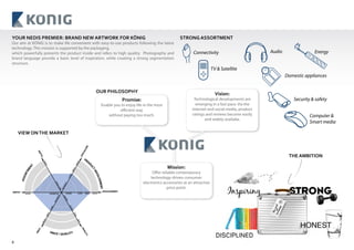 8
YOUR NEDIS PREMIER: BRAND NEW ARTWORK FOR KÖNIG
Our aim at KÖNIG is to make life convenient with easy-to-use products following the latest
technology. This mission is supported by the packaging,
which powerfully presents the product inside and refers to high quality. Photography and
brand language provide a basic level of inspiration, while creating a strong segmentation
structure.
VIEW ONTHE MARKET
STRONG ASSORTMENT
LOW
GOOD
NONE
ENTRY
HIGH
INVOLVEMENTWIDTH
QUALITY
SPECIALISM
BST
MED
BTR
LOW
SHALLOW
BUDGET
DEEP
HIGH
MED
HIGH
WIDE
MED
LOW
NARROW
BUDGET
PRICE
DEPTH
PRICE / QUALITY
PROD
UCTINVOLVEMENT
ASSORTMENT
Connectivity Audio
TV & Satellite
Security & safety
Computer &
Smart media
Energy
Domestic appliances
THE AMBITION
OUR PHILOSOPHY
Promise:
Enable you to enjoy life in the most
efficient way
without paying too much.
Vision:
Technological developments are
emerging in a fast pace. Via the
internet and social media, product
ratings and reviews become easily
and widely availabe.
Mission:
Offer reliable contemporary
technology-driven consumer
electronics accessories at an attractive
price point.
 