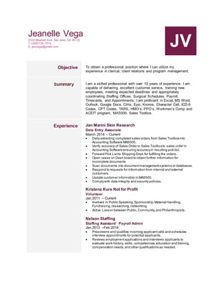 Jeanelle Vega
2333 Bluebell Ave. San Jose, CA 95122
T: (408)726-7515
E: jeavega@gmail.com JV
Objective To obtain a professional position where I can utilize my
experience in clerical, client relations and program management.
Summary I am a skilled professional with over 10 years of experience. I am
capable of delivering excellent customer service, training new
employees, meeting expected deadlines and appropriately
coordinating Staffing Offices, Surgical Schedules, Payroll,
Timecards, and Appointments. I am proficient in Excel, MS Word,
Outlook, Google Docs, Citrix, Epic, Kronos, Character Cell, ICD-9
Codes, CPT Codes, TARS, HMO’s, PPO’s, Workmen’s Comp and
ACEIT program, MAS500, Sales Toolbox.
Experience Jan Marini Skin Research
Data Entry Associate
March 2014 – Current
 Daily extracting completed sales orders from Sales Toolboxinto
Accounting Software MAS500.
 Verify accuracy of Sales Order in Sales Toolboxto sales order in
Accounting Software ensuring accuracyin resulting pick list.
 Forward Pick Listto Shipping Dept.for fulfilling the orders.
 Open cases on Dash board to obtain further information for
incomplete documents
 Scan documents into documentmanagementsystems or databases.
 Respond to requests for information from internal and external
customers.
 Update customer information in MAS500.
 Complywith data integrity and security policies.
Kristenz Kure Not for Profit
Volunteer
Jan.2011 – Current
 Involved in Public Speaking,Sponsorship,Material Handling,
Fundraising,researching,networking.
 Active Liaison between Public,Community,and Philanthropists.
Nelson Staffing
Staffing Assistant/ Payroll Admin
Jan.2013 –Feb.2014
 Prescreens and qualifies incoming applicantcalls and schedules
interview appointments for potential applicants.
 Reviews employmentapplications and interviews applicants to
evaluate work history, skills,competencies,education and training,
compensation needs,and other qualifications as needed.
 
