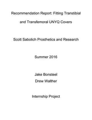 Recommendation Report: Fitting Transtibial
and Transfemoral UNYQ Covers
Scott Sabolich Prosthetics and Research
Summer 2016
Jake Bonsteel
Drew Walther
Internship Project
 