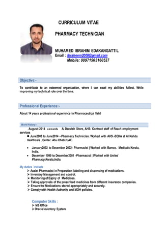 CURRICULUM VITAE
PHARMACY TECHNICIAN
MUHAMED IBRAHIM EDAKANGATTIL
Email : Ibraheem2008@gmail.com
Mobile: 00971505160537
Objective:-
To contribute to an esteemed organization, where I can excel my abilities fullest, While
improving my technical role over the time.
Professional Experience:-
About 14 years professional experience in Pharmaceutical field
Work History:-
. August -2014 onwards Al Darwish Store, AHS- Contract staff of Reach employment
services
 June2003 to June2014 - Pharmacy Technician. Worked with AHS -SEHA at Al Nahda
Healthcare ,Center. Abu Dhabi,UAE.
 January2002 to December 2002- Pharmacist | Worked with Bamco. Medicals Kerala,
India.
 December 1999 to December2001 -Pharmacist | Worked with United
Pharmacy,Kerala,India.
My duties include
 Assist Pharmacist in Preparation labeling and dispensing of medications.
 Inventory Management and control.
 Monitoring of Expiry of Medicines.
 Taking approvals of the prescribed medicines from different insurance companies.
 Ensure the Medications stored appropriately and securely.
 Comply with Health Authority and MOH policies.
Computer Skills :
 MS Office
Oracle Inventory System
 
