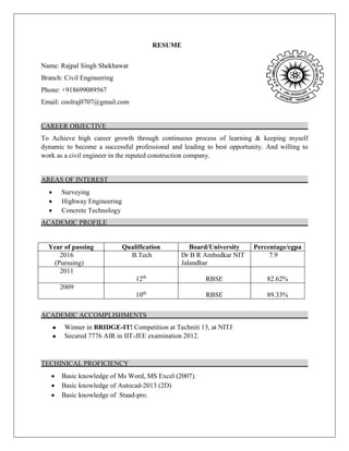 RESUME
Name: Rajpal Singh Shekhawat
Branch: Civil Engineering
Phone: +918699089567
Email: coolraj0707@gmail.com
CAREER OBJECTIVE
To Achieve high career growth through continuous process of learning & keeping myself
dynamic to become a successful professional and leading to best opportunity. And willing to
work as a civil engineer in the reputed construction company.
AREAS OF INTEREST
 Surveying
 Highway Engineering
 Concrete Technology
ACADEMIC PROFILE
Year of passing Qualification Board/University Percentage/cgpa
2016
(Pursuing)
B.Tech Dr B R Ambedkar NIT
Jalandhar
7.9
2011
12th
RBSE 82.62%
2009
10th
RBSE 89.33%
ACADEMIC ACCOMPLISHMENTS
 Winner in BRIDGE-IT! Competition at Techniti 13, at NITJ
 Secured 7776 AIR in IIT-JEE examination 2012.
TECHINICAL PROFICIENCY
 Basic knowledge of Ms Word, MS Excel (2007).
 Basic knowledge of Autocad-2013 (2D)
 Basic knowledge of Staad-pro.
 