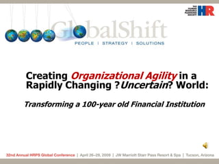 Creating Organizational Agility in a
Rapidly Changing ?Uncertain? World:
Transforming a 100-year old Financial Institution
 