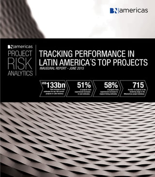 1
Project Risk Analytics: Tracking performance in Latin America’s top projects
US$
133bn 51% 58% 715Total increase in cost
estimates for top 100 current
projects in Latin America
of projects have
experienced increases to
original timing estimates
Number of projects in the
tendering stage in the
BNamericas project database
of projects have
experienced increases
in cost estimates
TRACKING PERFORMANCE IN
LATIN AMERICA´S TOP PROJECTSinaugural REPORT - JUNE 2015
PROJECT
RISKANALYTICS
 