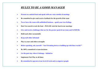 RULES TO BE A GOOD MANAGER
 Present as a united front and speak with one voice outside of meetings
 Be committed to give and receive feedback for the growth of the team
 Never leave the room with unfinished business – speak your true feelings
 Don’t be scared to rock the boat – PLEASE rock the boat in our meetings
 Give and receive challenges that are for the greater good of our team and SANDVIK
 Hold each other accountable
 Keep each other informed
 Play to yours and others strengths
 Before speaking, ask yourself: “Am I breaking down or building up with these words?”
 Be 100% committed to team decisions
 Let the past stay where it belongs – behind us
 Implement Fair Play at all times
 Be committed to operate at our level of work and so empower people
 
