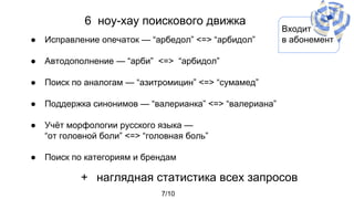 6 ноу-хау поискового движка
● Исправление опечаток — “арбедол” <=> “арбидол”
● Автодополнение — “арби” <=> “арбидол”
● Поиск по аналогам — “азитромицин” <=> “сумамед”
● Поддержка синонимов — “валерианка” <=> “валериана”
● Учёт морфологии русского языка —
“от головной боли” <=> “головная боль”
● Поиск по категориям и брендам
7/10
Входит
в абонемент
+ наглядная статистика всех запросов
 