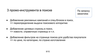 3 промо-инструмента в поиске
● Добавление рекламных кампаний и спец-блоков в поиск,
=> переопределение выдачи поискового алгоритма
● Добавление целевых страниц в поиск,
=> новости, справочные страницы и т.п.
● Добавление фильтров на странице поиска для удобства покупателя
=> по цене, по категории, по стране изготовления
8/10
По запросу
заказчика
 