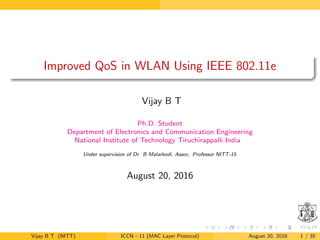 Improved QoS in WLAN Using IEEE 802.11e
Vijay B T
Ph.D. Student
Department of Electronics and Communication Engineering
National Institute of Technology Tiruchirappalli India
Under supervision of Dr. B Malarkodi, Assoc. Professor NITT-15
August 20, 2016
Vijay B T (NITT) ICCN - 11 (MAC Layer Protocol) August 20, 2016 1 / 35
 