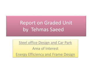 Report on Graded Unit
by Tehmas Saeed
Steel office Design and Car Park
Area of Interest
Energy Efficiency and Frame Design
 